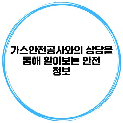가스안전공사와의 상담을 통해 알아보는 안전 정보
