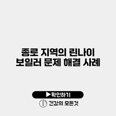 종로 지역의 린나이 보일러 문제 해결 사례